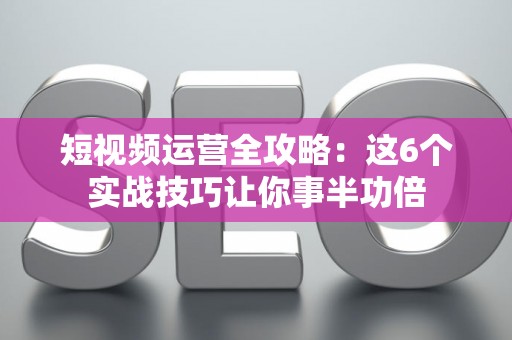 短视频运营全攻略：这6个实战技巧让你事半功倍